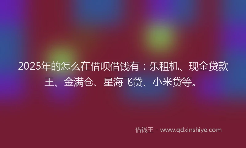 2025年的怎么在借呗借钱有：乐租机、现金贷款王、金满仓、星海飞贷、小米贷等。