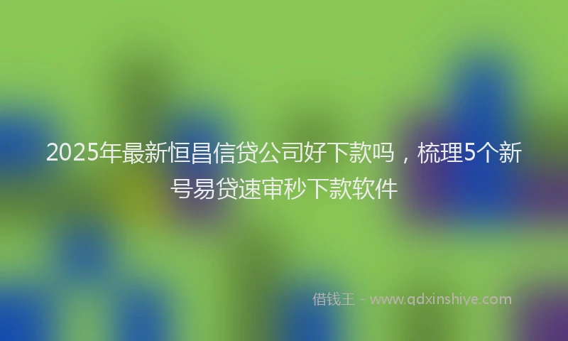 2025年最新恒昌信贷公司好下款吗，梳理5个新号易贷速审秒下款软件