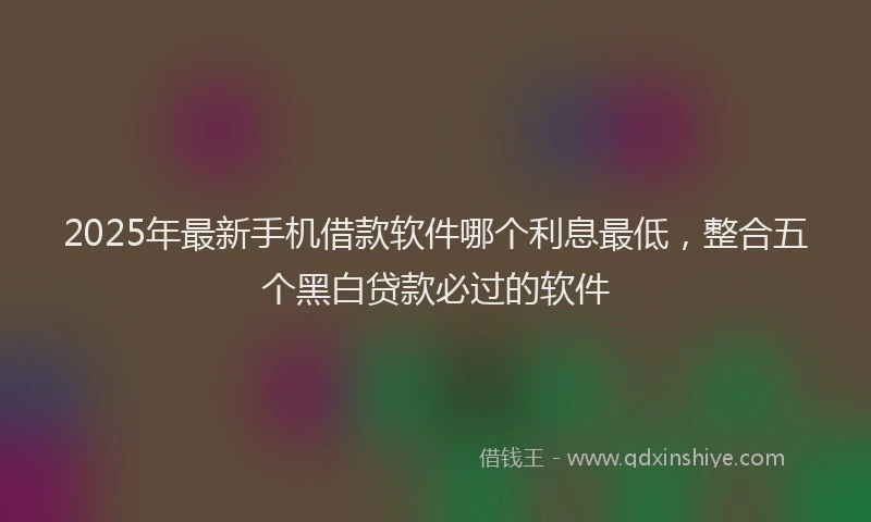 2025年最新手机借款软件哪个利息最低，整合五个黑白贷款必过的软件