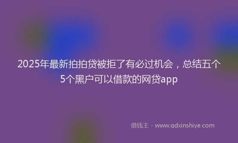 2025年最新拍拍贷被拒了有必过机会，总结五个5个黑户可以借款的网贷app