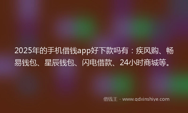 2025年的手机借钱app好下款吗有：疾风购、畅易钱包、星辰钱包、闪电借款、24小时商城等。