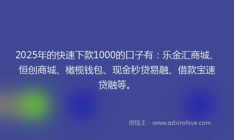 2025年的快速下款1000的口子有：乐金汇商城、恒创商城、橄榄钱包、现金秒贷易融、借款宝速贷融等。