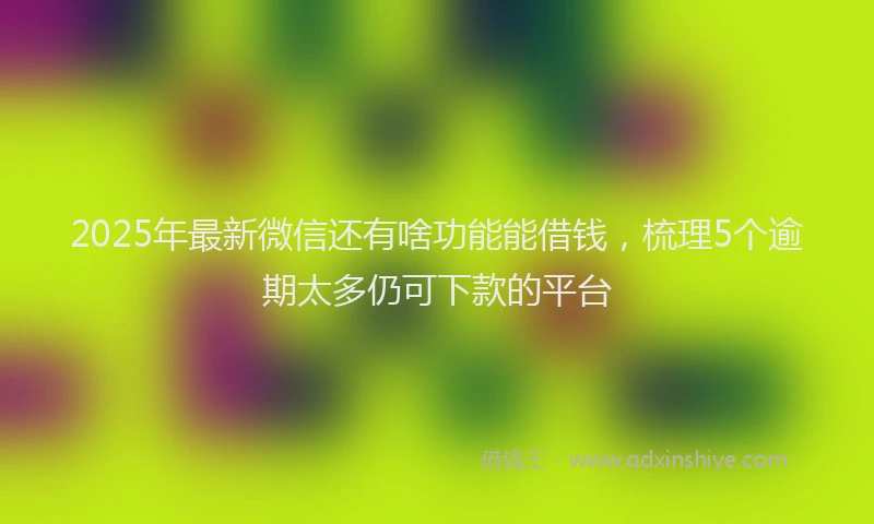 2025年最新微信还有啥功能能借钱，梳理5个逾期太多仍可下款的平台