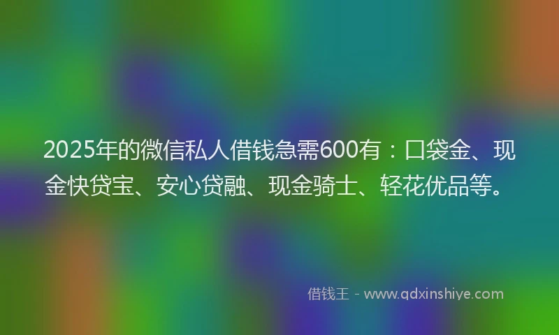 2025年的微信私人借钱急需600有：口袋金、现金快贷宝、安心贷融、现金骑士、轻花优品等。