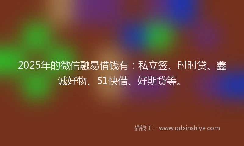 2025年的微信融易借钱有：私立签、时时贷、鑫诚好物、51快借、好期贷等。