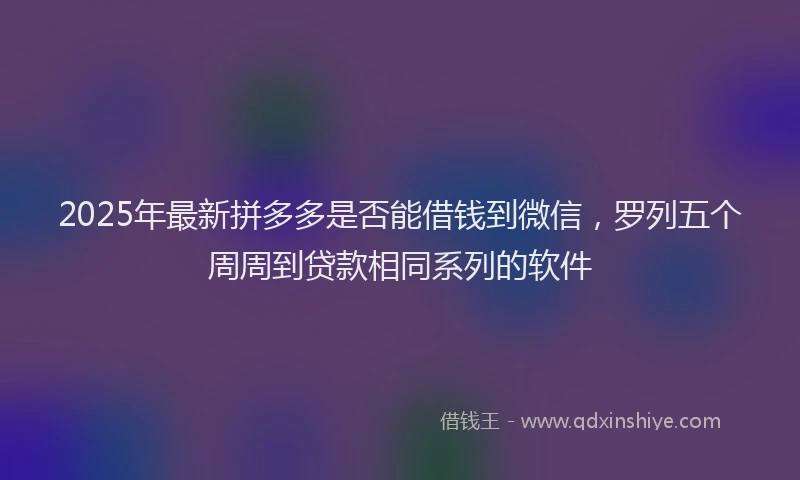 2025年最新拼多多是否能借钱到微信，罗列五个周周到贷款相同系列的软件