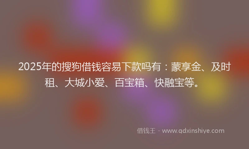 2025年的搜狗借钱容易下款吗有：蒙享金、及时租、大城小爱、百宝箱、快融宝等。