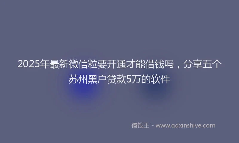 2025年最新微信粒要开通才能借钱吗，分享五个苏州黑户贷款5万的软件