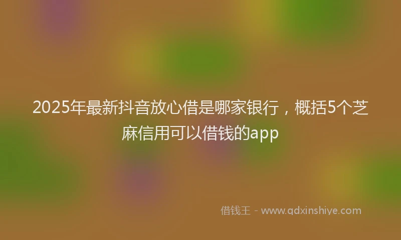 2025年最新抖音放心借是哪家银行，概括5个芝麻信用可以借钱的app