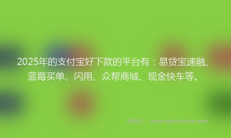 2025年的支付宝好下款的平台有：易贷宝速融、蓝莓买单、闪用、众帮商城、现金快车等。