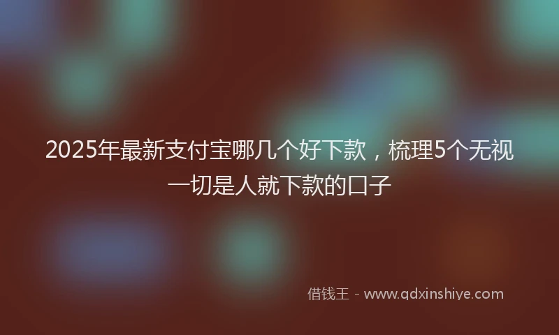 2025年最新支付宝哪几个好下款，梳理5个无视一切是人就下款的口子