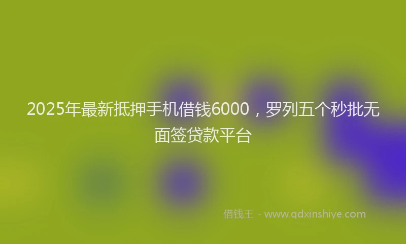 2025年最新抵押手机借钱6000，罗列五个秒批无面签贷款平台