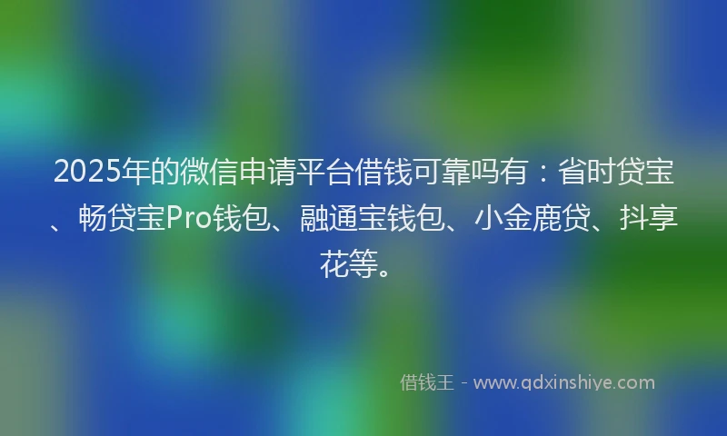 2025年的微信申请平台借钱可靠吗有：省时贷宝、畅贷宝Pro钱包、融通宝钱包、小金鹿贷、抖享花等。