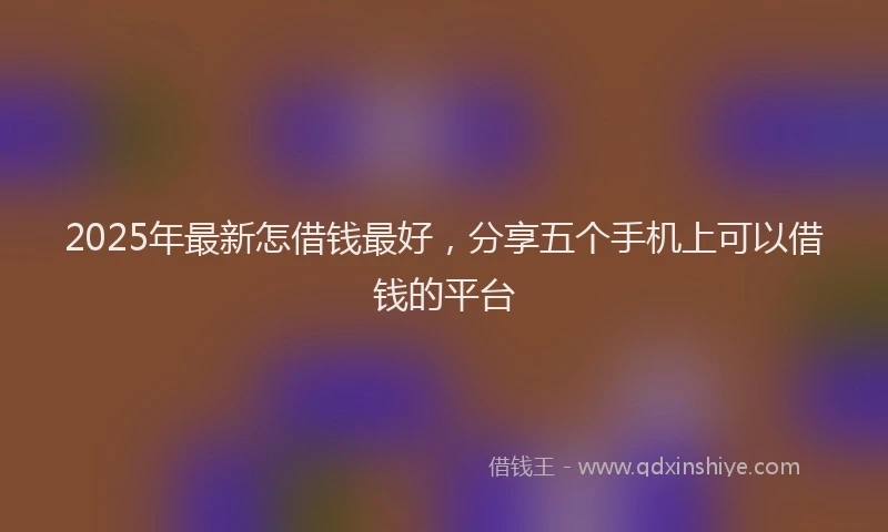 2025年最新怎借钱最好，分享五个手机上可以借钱的平台