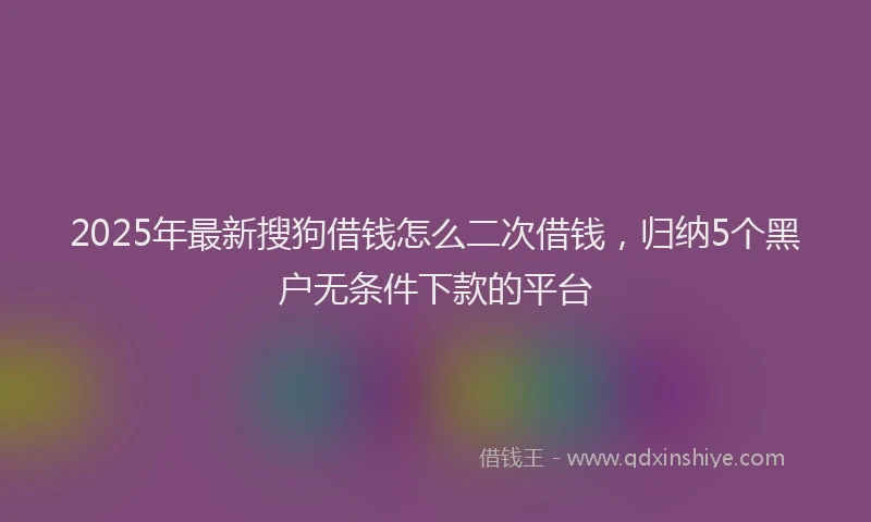 2025年最新搜狗借钱怎么二次借钱，归纳5个黑户无条件下款的平台