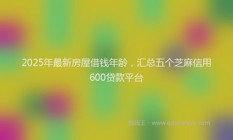 2025年最新房屋借钱年龄，汇总五个芝麻信用600贷款平台