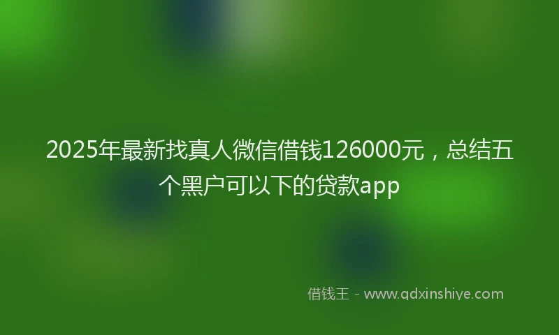 2025年最新找真人微信借钱126000元，总结五个黑户可以下的贷款app