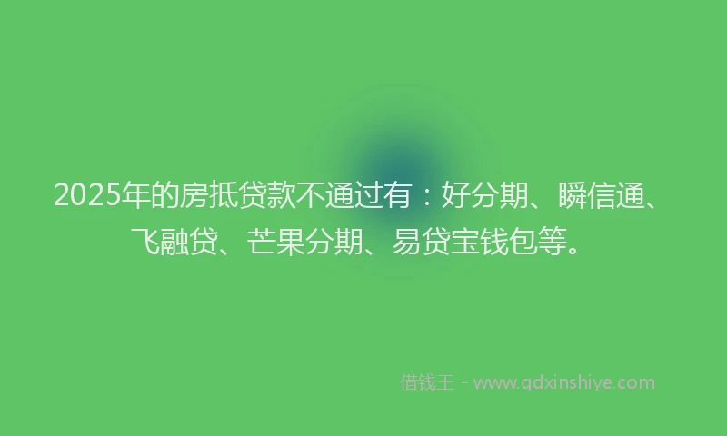2025年的房抵贷款不通过有：好分期、瞬信通、飞融贷、芒果分期、易贷宝钱包等。