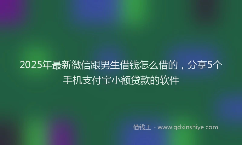 2025年最新微信跟男生借钱怎么借的，分享5个手机支付宝小额贷款的软件