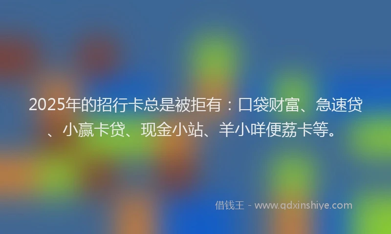 2025年的招行卡总是被拒有：口袋财富、急速贷、小赢卡贷、现金小站、羊小咩便荔卡等。