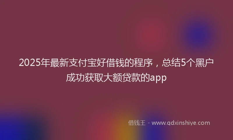 2025年最新支付宝好借钱的程序，总结5个黑户成功获取大额贷款的app