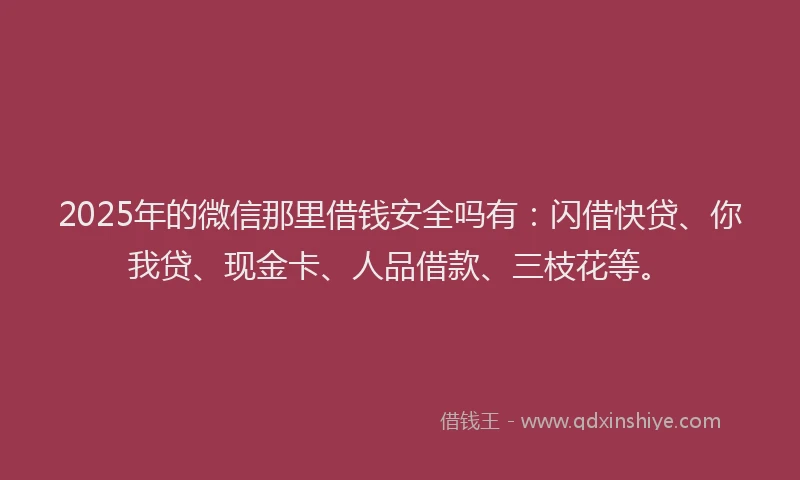 2025年的微信那里借钱安全吗有：闪借快贷、你我贷、现金卡、人品借款、三枝花等。