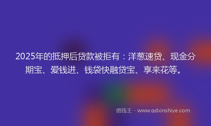 2025年的抵押后贷款被拒有：洋葱速贷、现金分期宝、爱钱进、钱袋快融贷宝、享来花等。