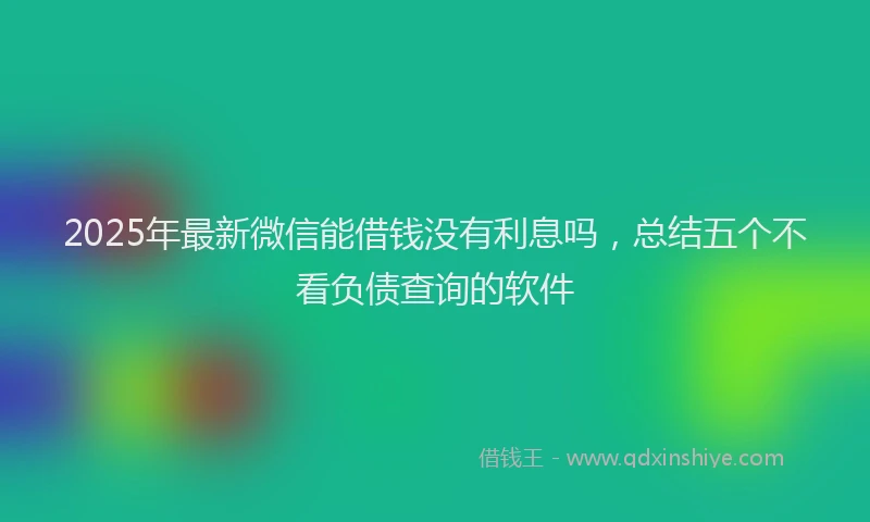 2025年最新微信能借钱没有利息吗，总结五个不看负债查询的软件