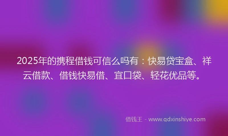 2025年的携程借钱可信么吗有：快易贷宝盒、祥云借款、借钱快易借、宜口袋、轻花优品等。