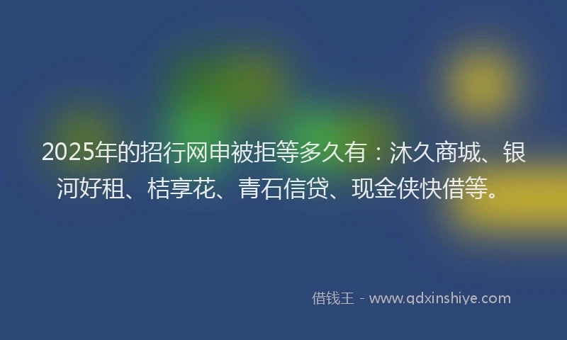 2025年的招行网申被拒等多久有：沐久商城、银河好租、桔享花、青石信贷、现金侠快借等。