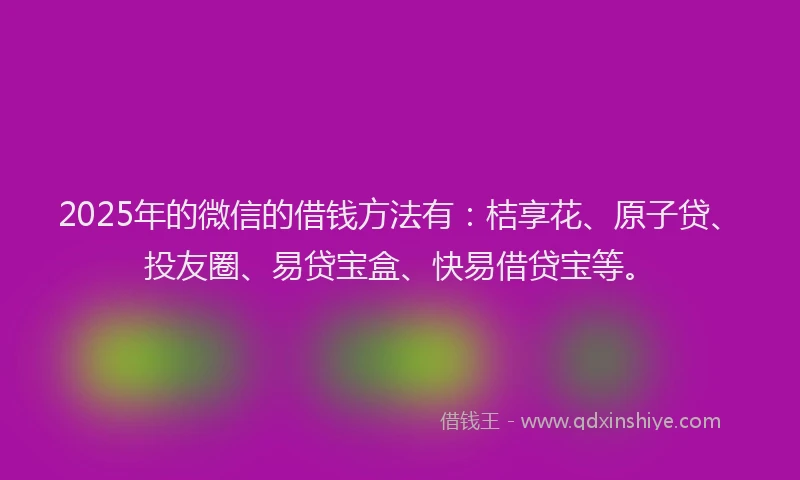 2025年的微信的借钱方法有：桔享花、原子贷、投友圈、易贷宝盒、快易借贷宝等。