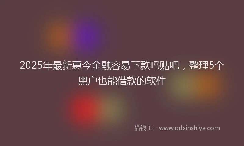 2025年最新惠今金融容易下款吗贴吧，整理5个黑户也能借款的软件