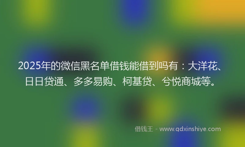 2025年的微信黑名单借钱能借到吗有：大洋花、日日贷通、多多易购、柯基贷、兮悦商城等。