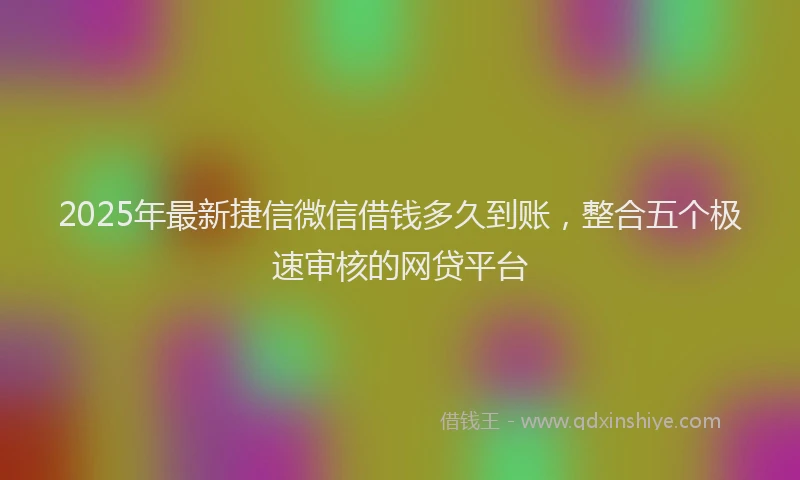 2025年最新捷信微信借钱多久到账，整合五个极速审核的网贷平台