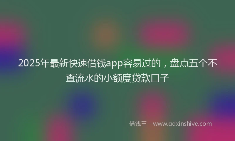2025年最新快速借钱app容易过的，盘点五个不查流水的小额度贷款口子