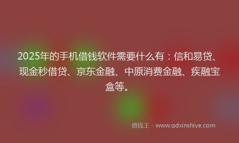 2025年的手机借钱软件需要什么有：信和易贷、现金秒借贷、京东金融、中原消费金融、疾融宝盒等。