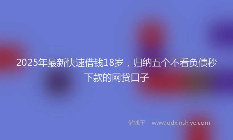 2025年最新快速借钱18岁，归纳五个不看负债秒下款的网贷口子