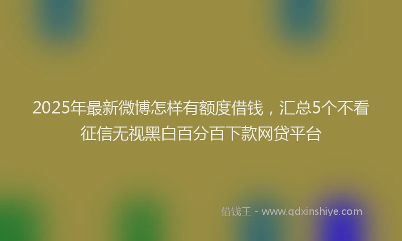 2025年最新微博怎样有额度借钱，汇总5个不看征信无视黑白百分百下款网贷平台
