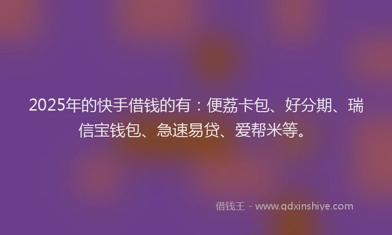 2025年的快手借钱的有：便荔卡包、好分期、瑞信宝钱包、急速易贷、爱帮米等。