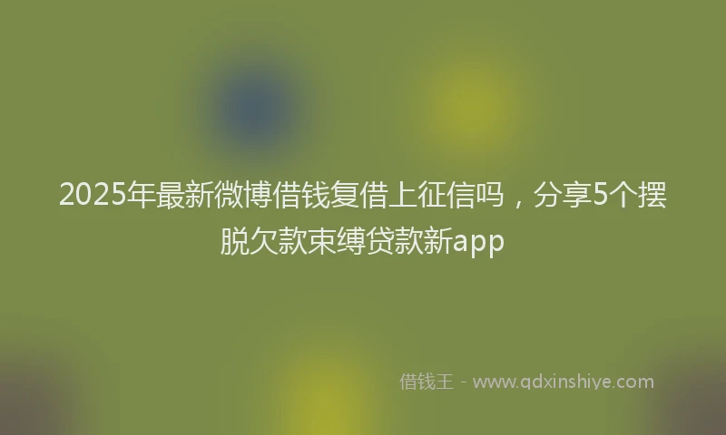 2025年最新微博借钱复借上征信吗，分享5个摆脱欠款束缚贷款新app