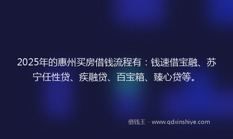 2025年的惠州买房借钱流程有：钱速借宝融、苏宁任性贷、疾融贷、百宝箱、臻心贷等。