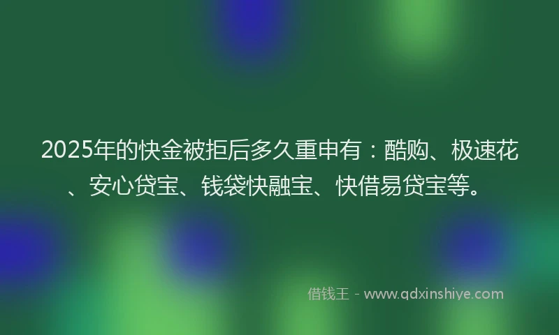 2025年的快金被拒后多久重申有：酷购、极速花、安心贷宝、钱袋快融宝、快借易贷宝等。