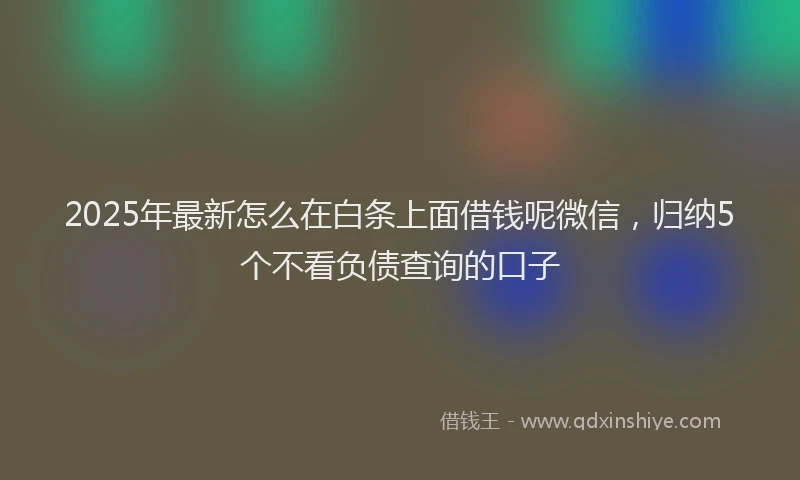 2025年最新怎么在白条上面借钱呢微信，归纳5个不看负债查询的口子