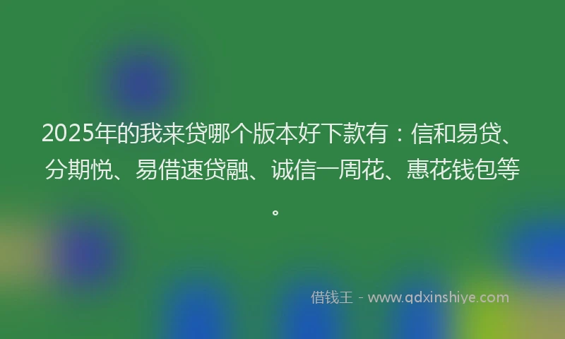 2025年的我来贷哪个版本好下款有：信和易贷、分期悦、易借速贷融、诚信一周花、惠花钱包等。