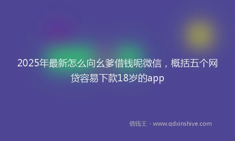 2025年最新怎么向幺爹借钱呢微信，概括五个网贷容易下款18岁的app