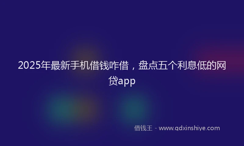 2025年最新手机借钱咋借，盘点五个利息低的网贷app