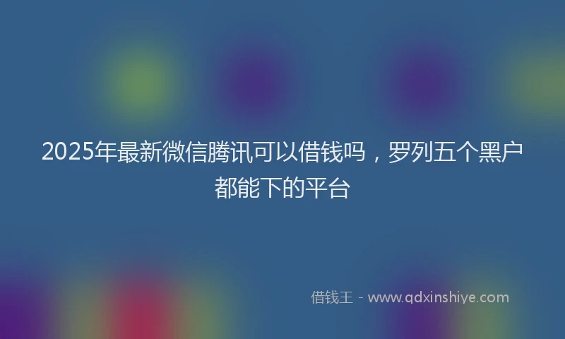 2025年最新微信腾讯可以借钱吗，罗列五个黑户都能下的平台