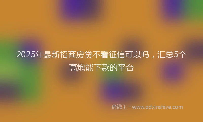 2025年最新招商房贷不看征信可以吗，汇总5个高炮能下款的平台