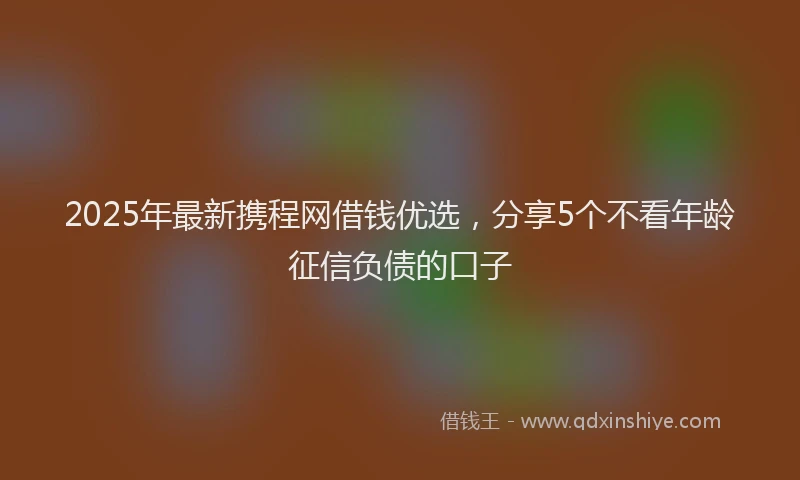 2025年最新携程网借钱优选，分享5个不看年龄征信负债的口子