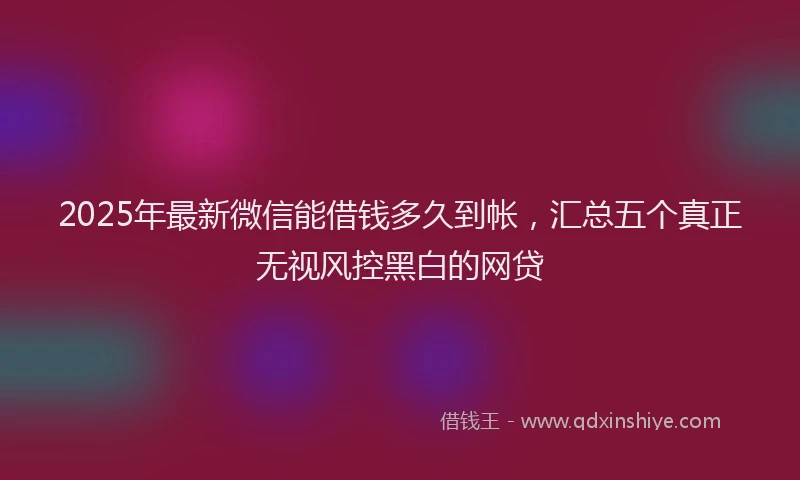 2025年最新微信能借钱多久到帐，汇总五个真正无视风控黑白的网贷